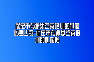 保定市有雅思答案培训的机构吗多少钱-保定市有雅思答案培训的机构吗