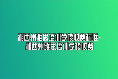 湘西州雅思培训学校收费标准-湘西州雅思培训学校收费