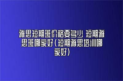 雅思短期班价格要多少 短期雅思班哪家好(短期雅思培训哪家好)