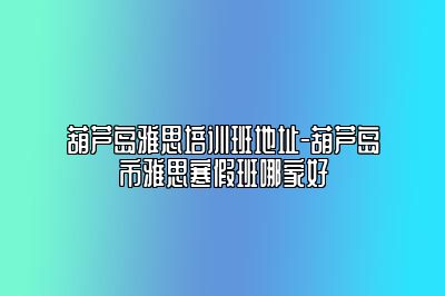 葫芦岛雅思培训班地址-葫芦岛市雅思寒假班哪家好