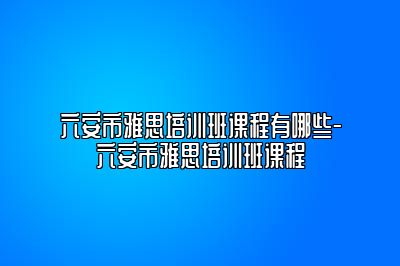 六安市雅思培训班课程有哪些-六安市雅思培训班课程