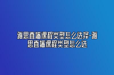 雅思直播课程类型怎么选择-雅思直播课程类型怎么选