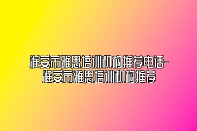 淮安市雅思培训机构推荐电话-淮安市雅思培训机构推荐