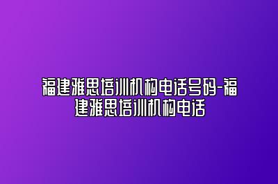 福建雅思培训机构电话号码-福建雅思培训机构电话