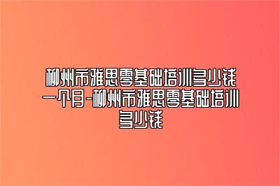 柳州市雅思零基础培训多少钱一个月-柳州市雅思零基础培训多少钱