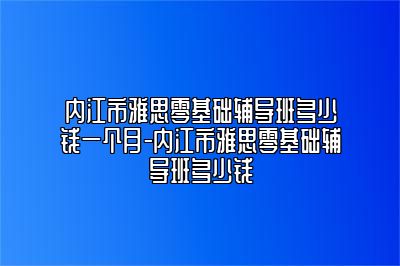 内江市雅思零基础辅导班多少钱一个月-内江市雅思零基础辅导班多少钱