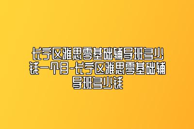 长宁区雅思零基础辅导班多少钱一个月-长宁区雅思零基础辅导班多少钱