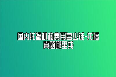 国内托福机构费用多少钱-托福真题哪里找