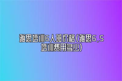 雅思培训6人班价格(雅思6.5培训费用多少)