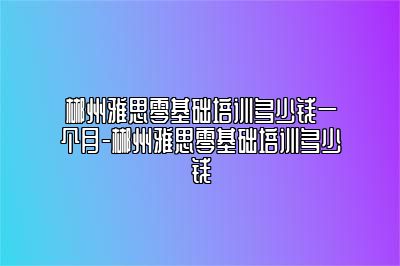 郴州雅思零基础培训多少钱一个月-郴州雅思零基础培训多少钱