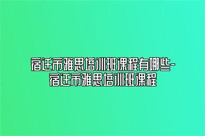 宿迁市雅思培训班课程有哪些-宿迁市雅思培训班课程