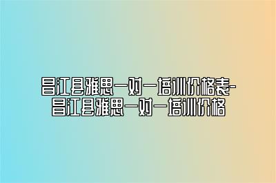 昌江县雅思一对一培训价格表-昌江县雅思一对一培训价格