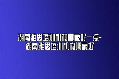 湖南雅思培训机构哪家好一点-湖南雅思培训机构哪家好