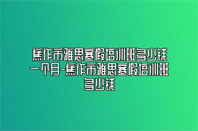 焦作市雅思寒假培训班多少钱一个月-焦作市雅思寒假培训班多少钱