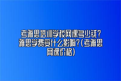 考雅思培训学校网课多少钱？雅思学费受什么影响？(考雅思网课价格)