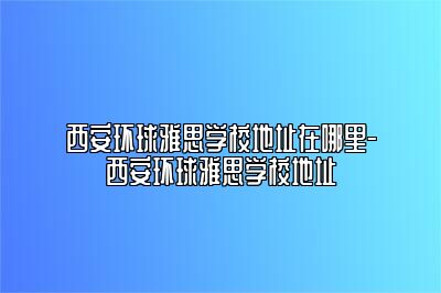 西安环球雅思学校地址在哪里-西安环球雅思学校地址