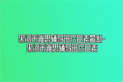 黑河市雅思辅导班价目表最新-黑河市雅思辅导班价目表