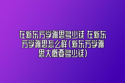 在新东方学雅思多少钱 在新东方学雅思怎么样(新东方学雅思大概要多少钱)