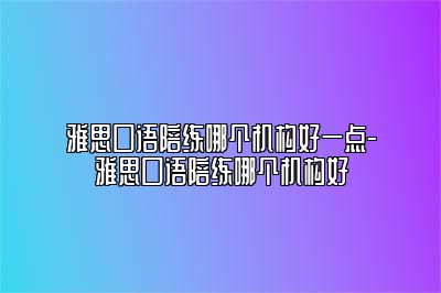 雅思口语陪练哪个机构好一点-雅思口语陪练哪个机构好