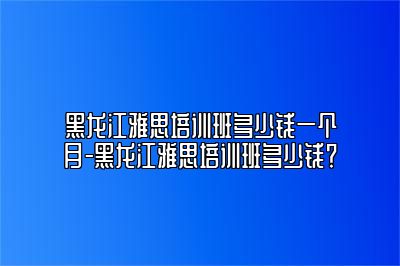 黑龙江雅思培训班多少钱一个月-黑龙江雅思培训班多少钱？