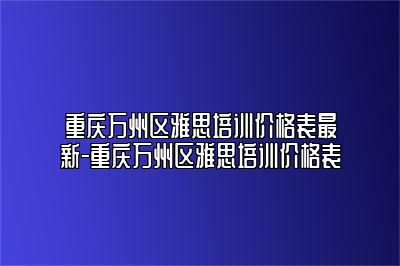 重庆万州区雅思培训价格表最新-重庆万州区雅思培训价格表