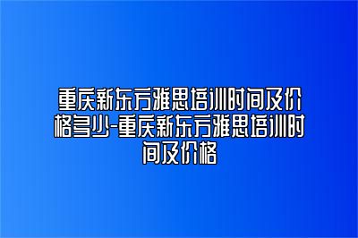 重庆新东方雅思培训时间及价格多少-重庆新东方雅思培训时间及价格