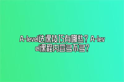 A-level选课技巧有哪些？ A-level课程内容多不多？