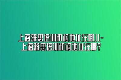 上海雅思培训机构地址在哪儿-上海雅思培训机构地址在哪？