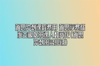 雅思冲刺课程费用 雅思学费标准会根据班课人数变化(雅思冲刺班多少钱)