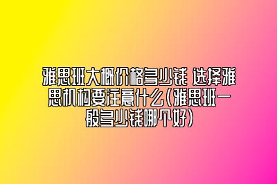 雅思班大概价格多少钱 选择雅思机构要注意什么(雅思班一般多少钱哪个好)