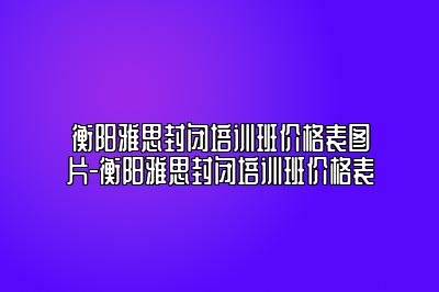 衡阳雅思封闭培训班价格表图片-衡阳雅思封闭培训班价格表