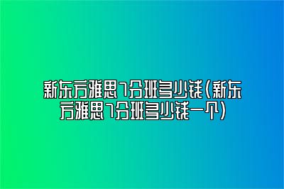 新东方雅思7分班多少钱(新东方雅思7分班多少钱一个)