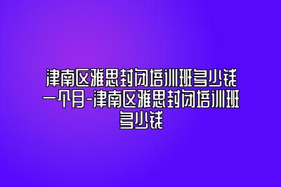 津南区雅思封闭培训班多少钱一个月-津南区雅思封闭培训班多少钱