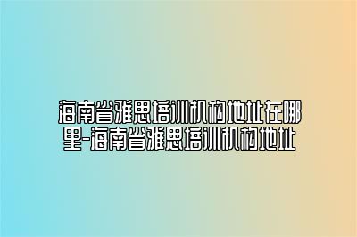 海南省雅思培训机构地址在哪里-海南省雅思培训机构地址