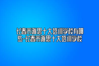 长春市雅思十大培训学校有哪些-长春市雅思十大培训学校