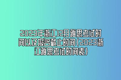 2023年浙江12月雅思考试时间以及报名截止时间(2023浙江雅思考试时间表)