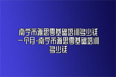 南宁市雅思零基础培训多少钱一个月-南宁市雅思零基础培训多少钱