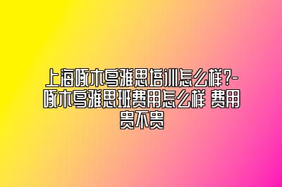 上海啄木鸟雅思培训怎么样?-啄木鸟雅思班费用怎么样 费用贵不贵
