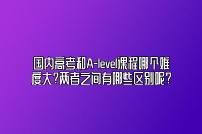 国内高考和A-level课程哪个难度大?两者之间有哪些区别呢?