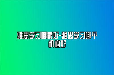 雅思学习哪家好-雅思学习哪个机构好