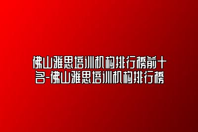 佛山雅思培训机构排行榜前十名-佛山雅思培训机构排行榜