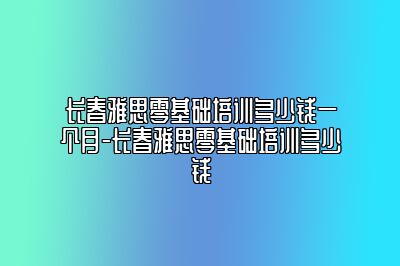 长春雅思零基础培训多少钱一个月-长春雅思零基础培训多少钱