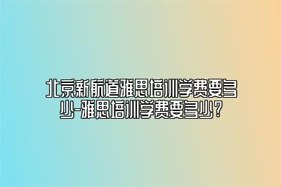 北京新航道雅思培训学费要多少-雅思培训学费要多少?