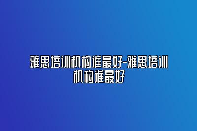 雅思培训机构谁最好-雅思培训机构谁最好