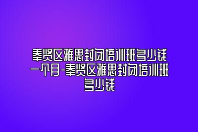 奉贤区雅思封闭培训班多少钱一个月-奉贤区雅思封闭培训班多少钱