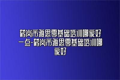 鹤岗市雅思零基础培训哪家好一点-鹤岗市雅思零基础培训哪家好