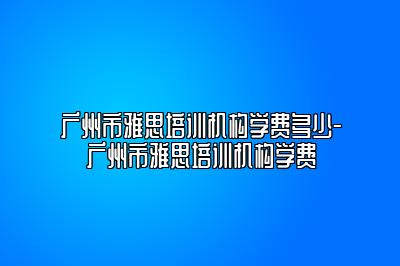广州市雅思培训机构学费多少-广州市雅思培训机构学费