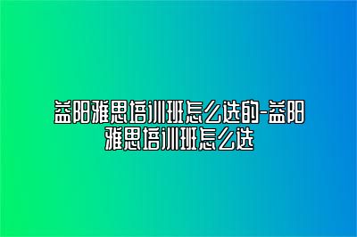 益阳雅思培训班怎么选的-益阳雅思培训班怎么选