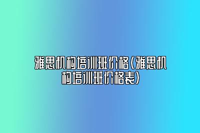 雅思机构培训班价格(雅思机构培训班价格表)
