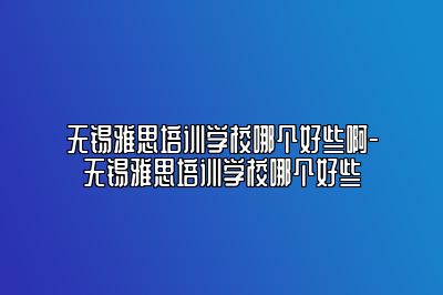 无锡雅思培训学校哪个好些啊-无锡雅思培训学校哪个好些